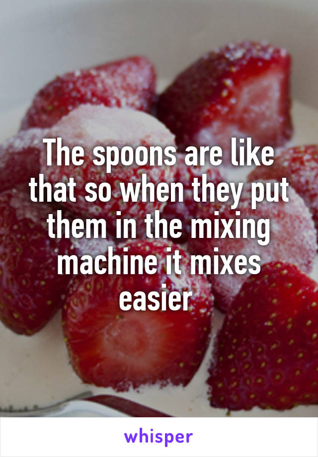 The spoons are like that so when they put them in the mixing machine it mixes easier 