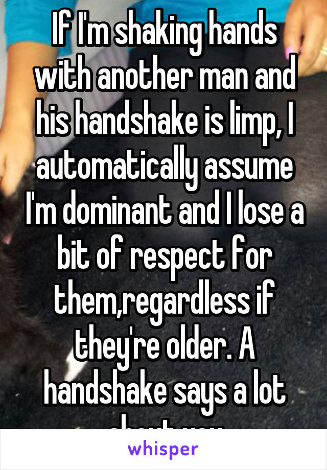 If I'm shaking hands with another man and his handshake is limp, I automatically assume I'm dominant and I lose a bit of respect for them,regardless if they're older. A handshake says a lot about you