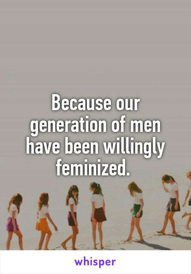 Because our generation of men have been willingly feminized. 