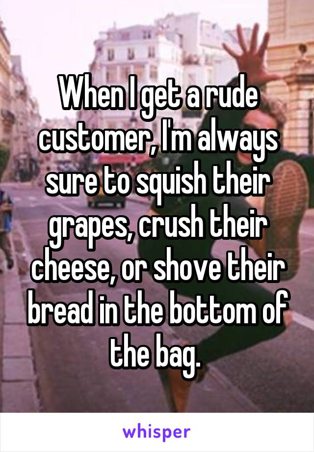 When I get a rude customer, I'm always sure to squish their grapes, crush their cheese, or shove their bread in the bottom of the bag. 