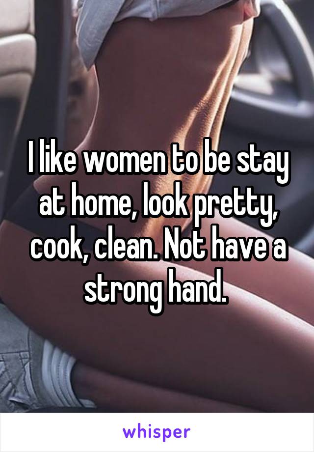 I like women to be stay at home, look pretty, cook, clean. Not have a strong hand. 