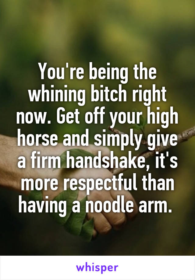 You're being the whining bitch right now. Get off your high horse and simply give a firm handshake, it's more respectful than having a noodle arm. 