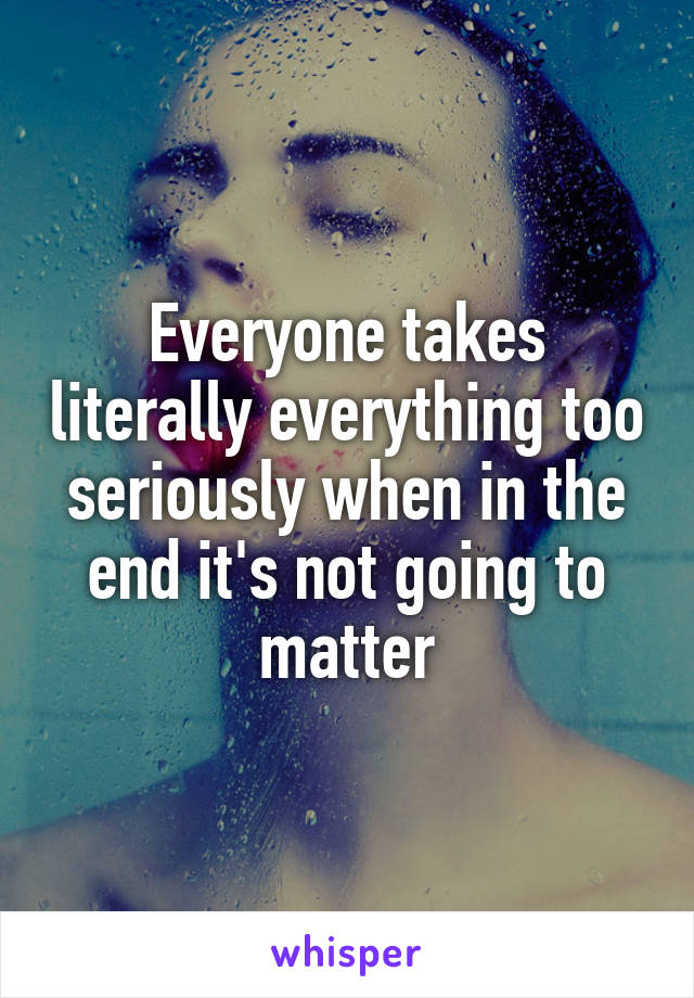 Everyone takes literally everything too seriously when in the end it's not going to matter