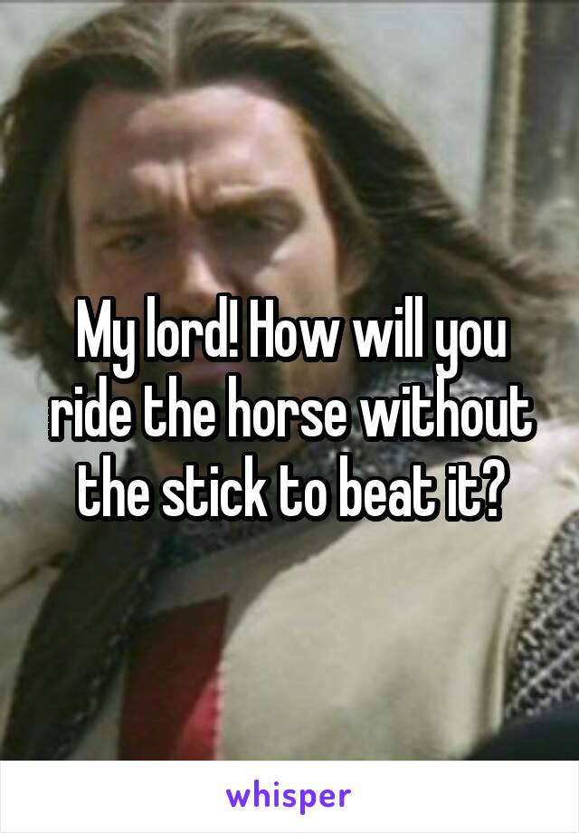 My lord! How will you ride the horse without the stick to beat it?