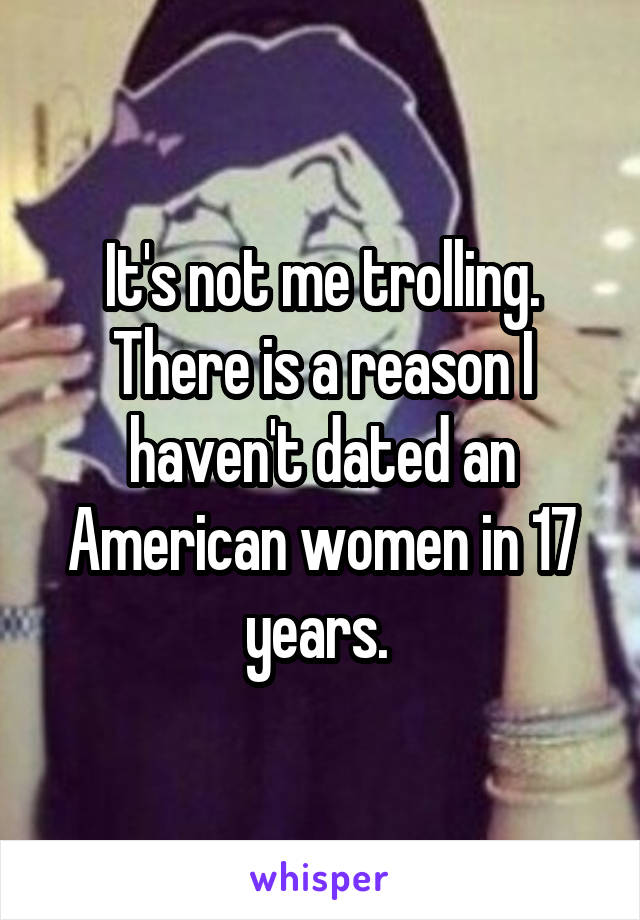 It's not me trolling. There is a reason I haven't dated an American women in 17 years. 