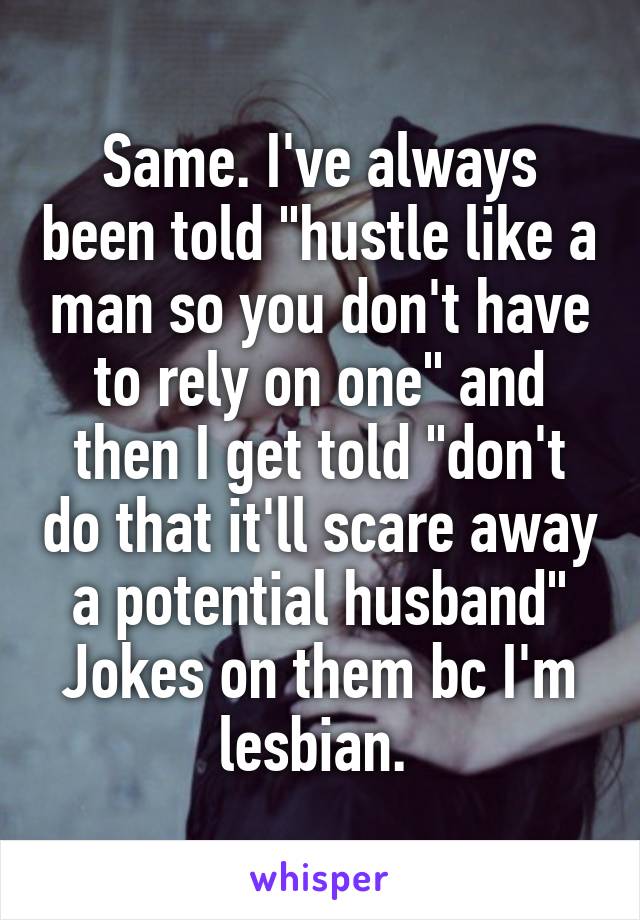 Same. I've always been told "hustle like a man so you don't have to rely on one" and then I get told "don't do that it'll scare away a potential husband" Jokes on them bc I'm lesbian. 