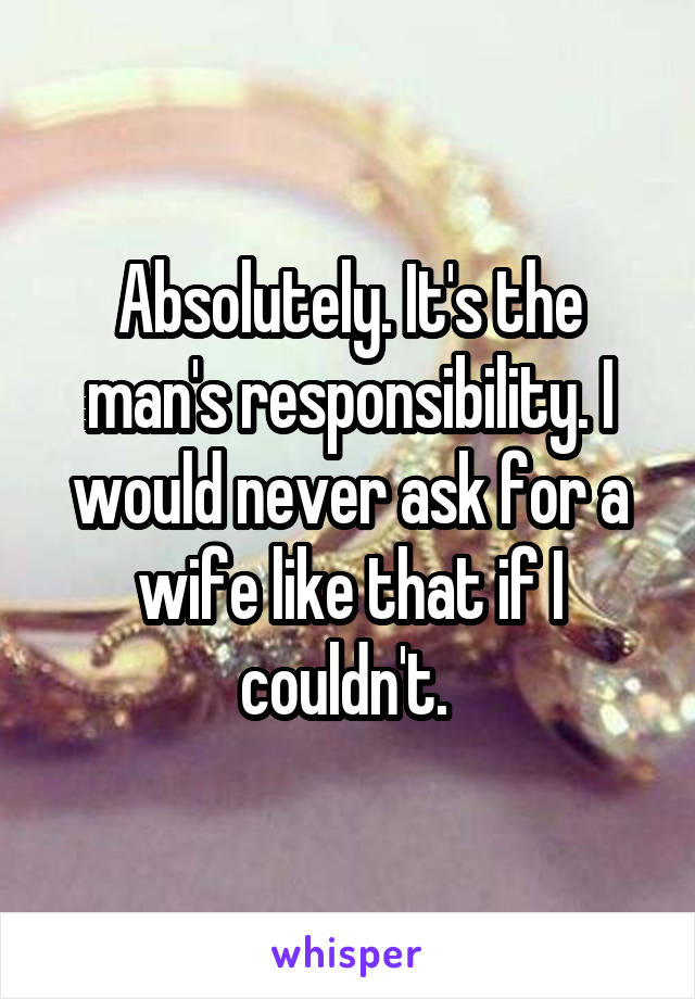 Absolutely. It's the man's responsibility. I would never ask for a wife like that if I couldn't. 