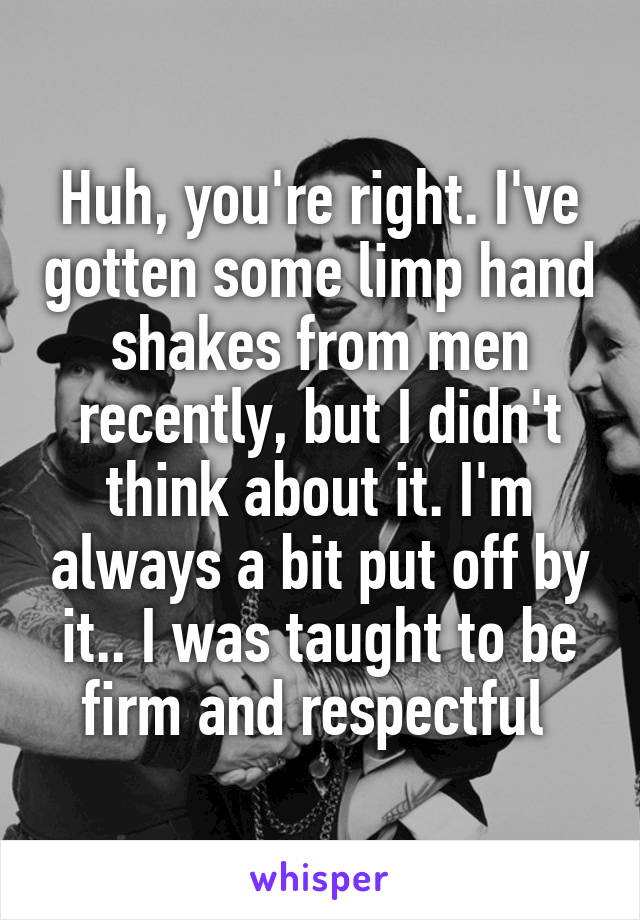 Huh, you're right. I've gotten some limp hand shakes from men recently, but I didn't think about it. I'm always a bit put off by it.. I was taught to be firm and respectful 