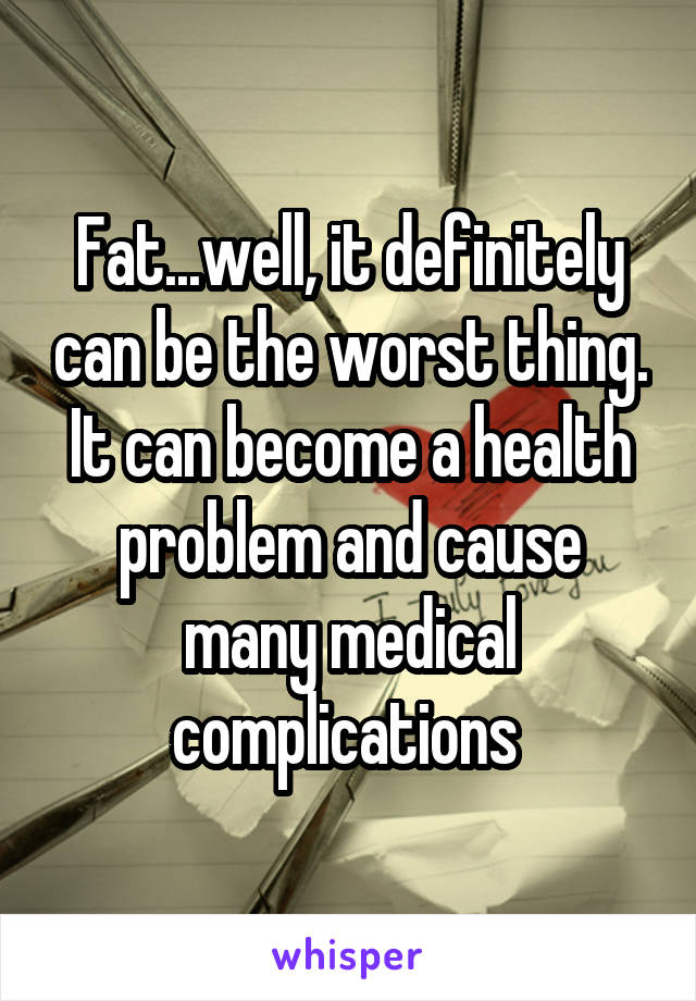Fat...well, it definitely can be the worst thing. It can become a health problem and cause many medical complications 