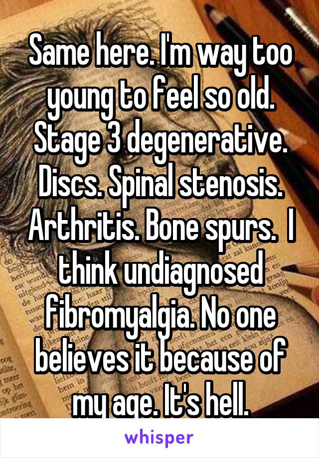 Same here. I'm way too young to feel so old. Stage 3 degenerative. Discs. Spinal stenosis. Arthritis. Bone spurs.  I think undiagnosed fibromyalgia. No one believes it because of my age. It's hell.