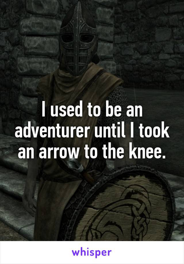 I used to be an adventurer until I took an arrow to the knee.