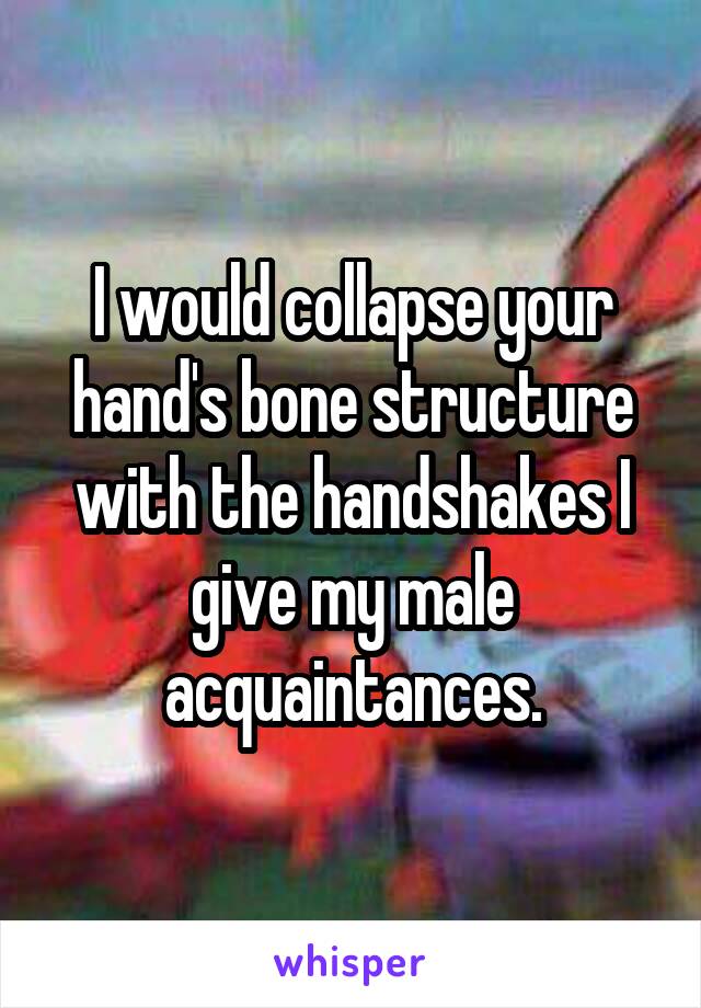 I would collapse your hand's bone structure with the handshakes I give my male acquaintances.