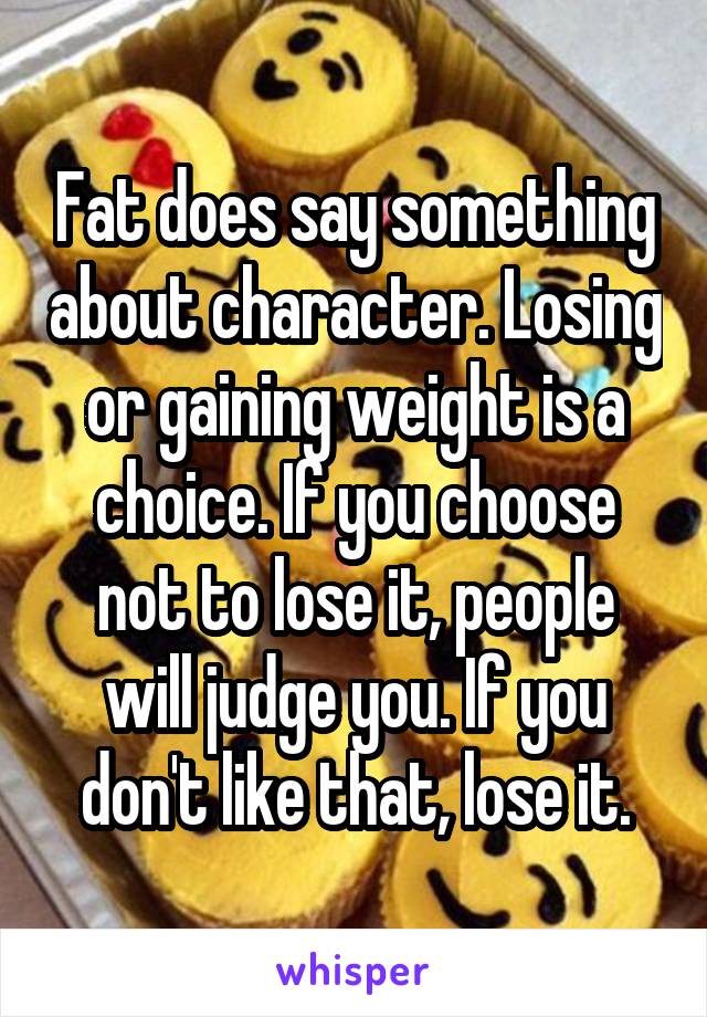 Fat does say something about character. Losing or gaining weight is a choice. If you choose not to lose it, people will judge you. If you don't like that, lose it.