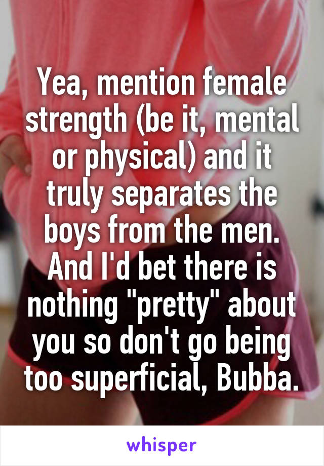 Yea, mention female strength (be it, mental or physical) and it truly separates the boys from the men. And I'd bet there is nothing "pretty" about you so don't go being too superficial, Bubba.