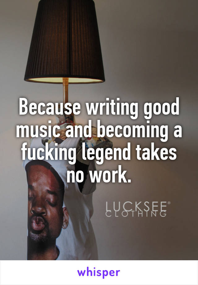 Because writing good music and becoming a fucking legend takes no work.