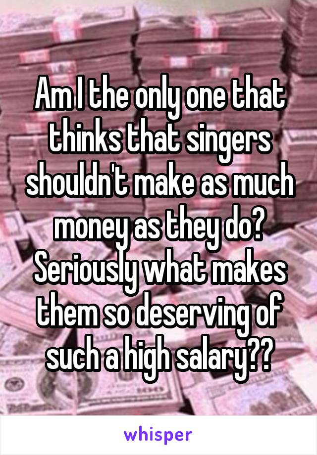 Am I the only one that thinks that singers shouldn't make as much money as they do? Seriously what makes them so deserving of such a high salary??