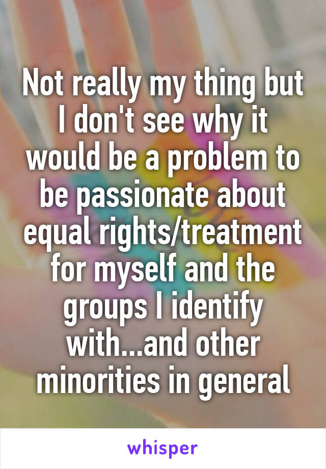 Not really my thing but I don't see why it would be a problem to be passionate about equal rights/treatment for myself and the groups I identify with...and other minorities in general