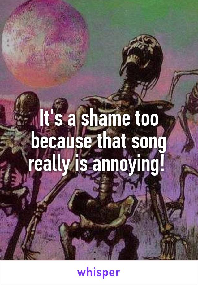 It's a shame too because that song really is annoying! 