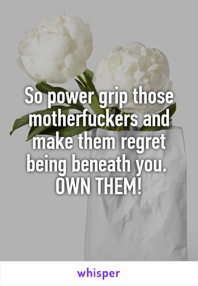 So power grip those motherfuckers and make them regret being beneath you. 
OWN THEM!