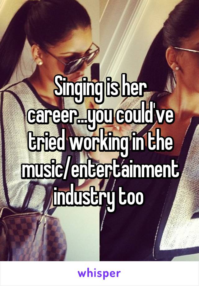 Singing is her career...you could've tried working in the music/entertainment industry too 