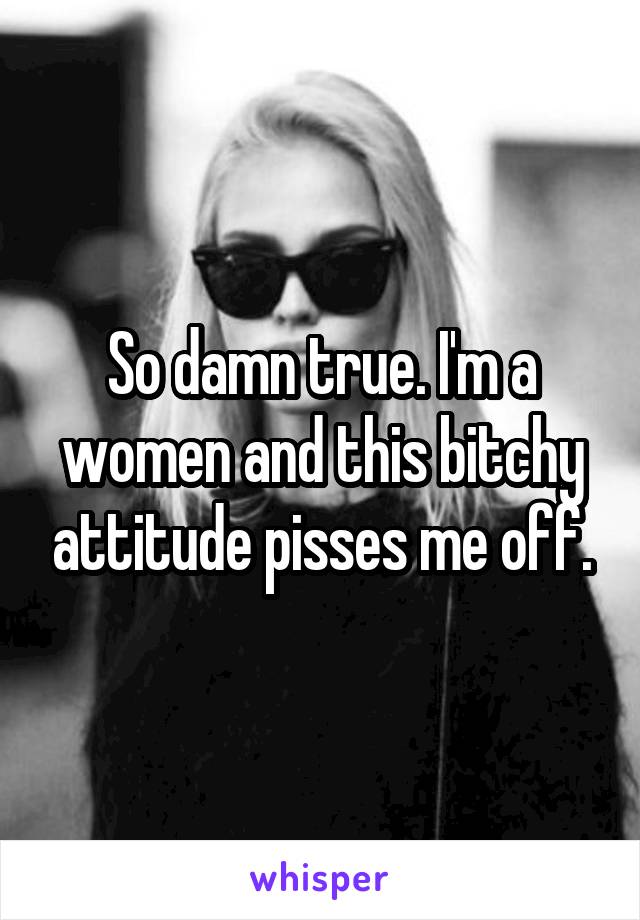 So damn true. I'm a women and this bitchy attitude pisses me off.