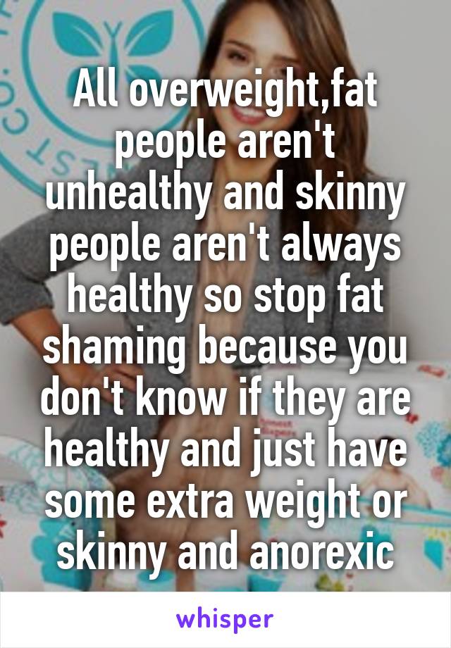 All overweight,fat people aren't unhealthy and skinny people aren't always healthy so stop fat shaming because you don't know if they are healthy and just have some extra weight or skinny and anorexic