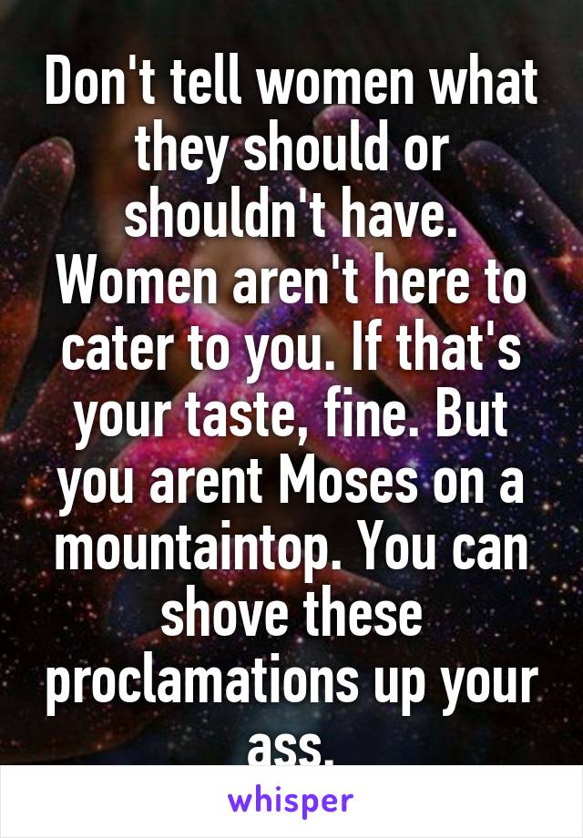 Don't tell women what they should or shouldn't have. Women aren't here to cater to you. If that's your taste, fine. But you arent Moses on a mountaintop. You can shove these proclamations up your ass.