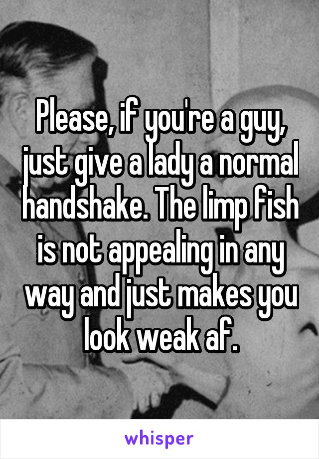 Please, if you're a guy, just give a lady a normal handshake. The limp fish is not appealing in any way and just makes you look weak af.