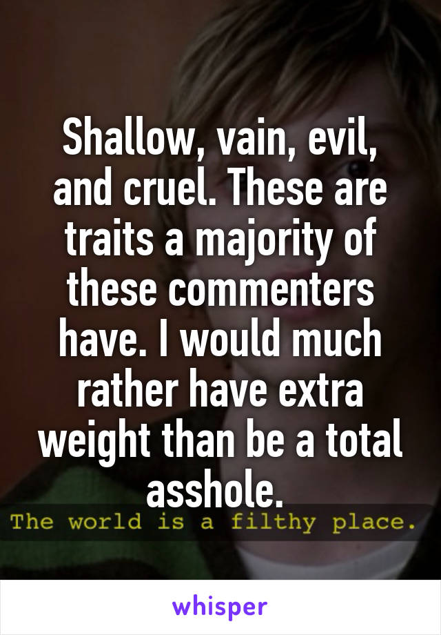 Shallow, vain, evil, and cruel. These are traits a majority of these commenters have. I would much rather have extra weight than be a total asshole. 