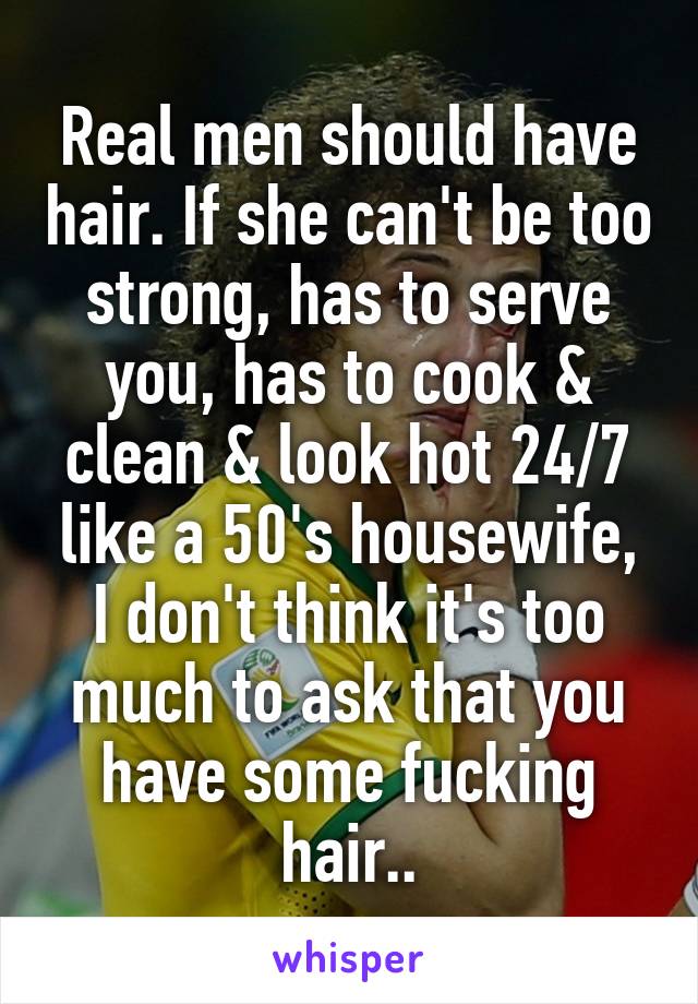 Real men should have hair. If she can't be too strong, has to serve you, has to cook & clean & look hot 24/7 like a 50's housewife, I don't think it's too much to ask that you have some fucking hair..