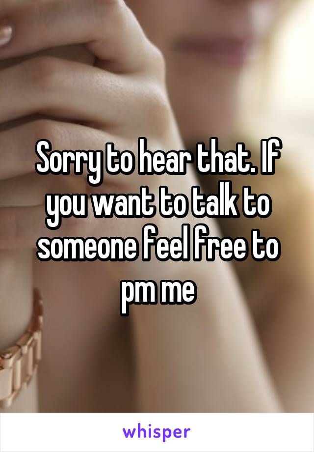 Sorry to hear that. If you want to talk to someone feel free to pm me