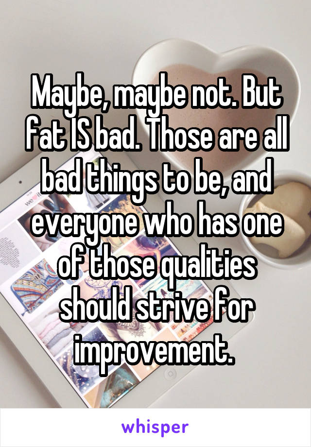Maybe, maybe not. But fat IS bad. Those are all bad things to be, and everyone who has one of those qualities should strive for improvement. 