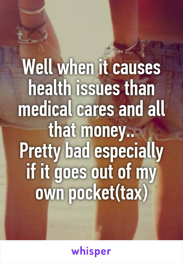 Well when it causes health issues than medical cares and all that money..
Pretty bad especially if it goes out of my own pocket(tax)
