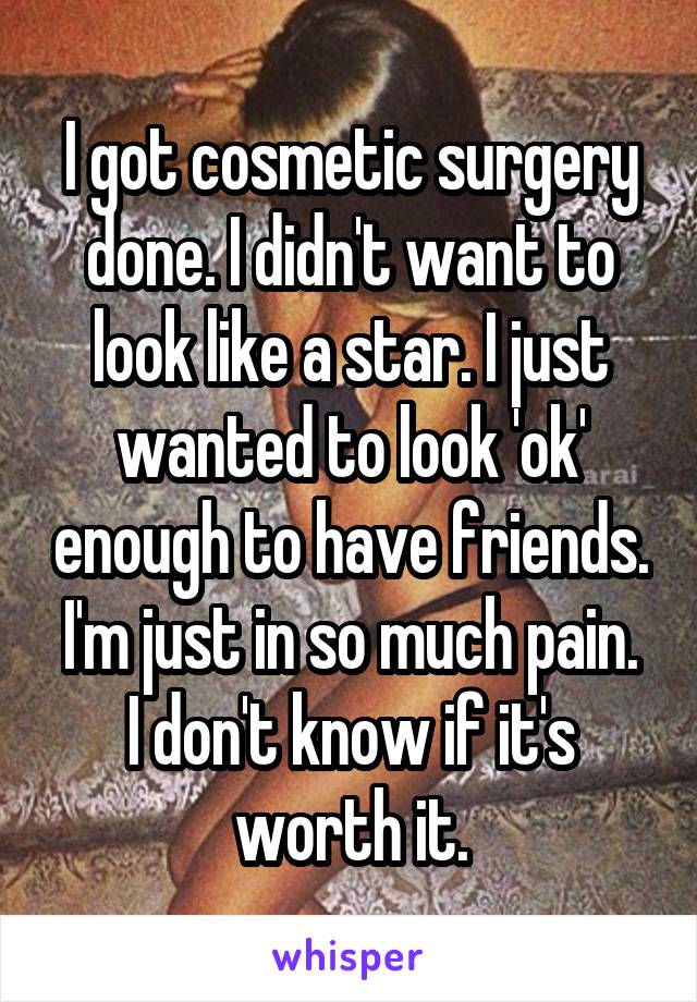 I got cosmetic surgery done. I didn't want to look like a star. I just wanted to look 'ok' enough to have friends.
I'm just in so much pain. I don't know if it's worth it.