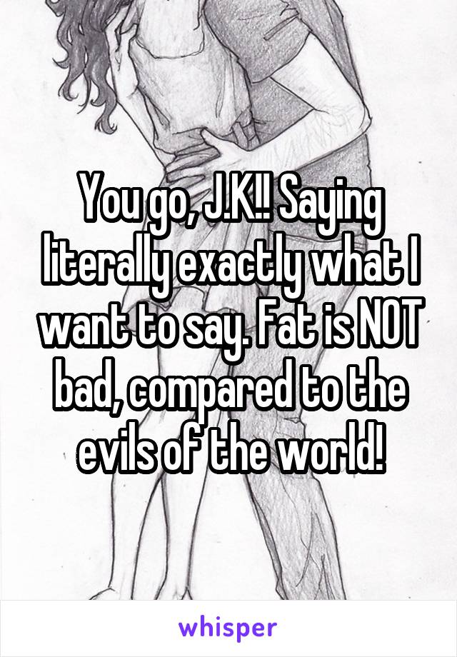 You go, J.K!! Saying literally exactly what I want to say. Fat is NOT bad, compared to the evils of the world!