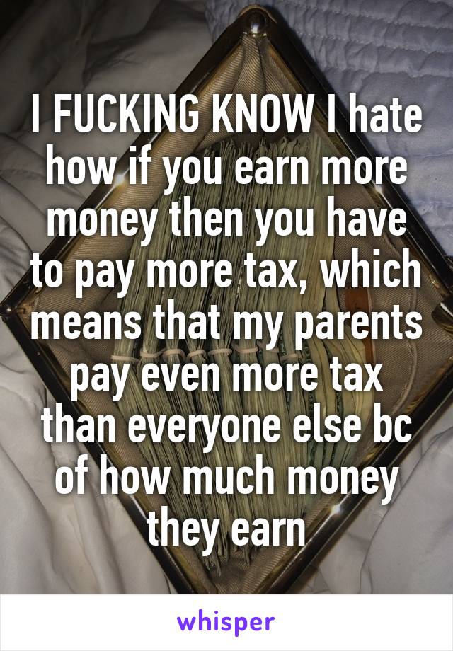 I FUCKING KNOW I hate how if you earn more money then you have to pay more tax, which means that my parents pay even more tax than everyone else bc of how much money they earn