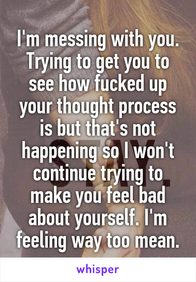 I'm messing with you. Trying to get you to see how fucked up your thought process is but that's not happening so I won't continue trying to make you feel bad about yourself. I'm feeling way too mean.