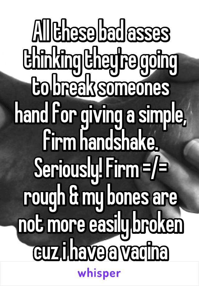 All these bad asses thinking they're going to break someones hand for giving a simple, firm handshake. Seriously! Firm =/= rough & my bones are not more easily broken cuz i have a vagina