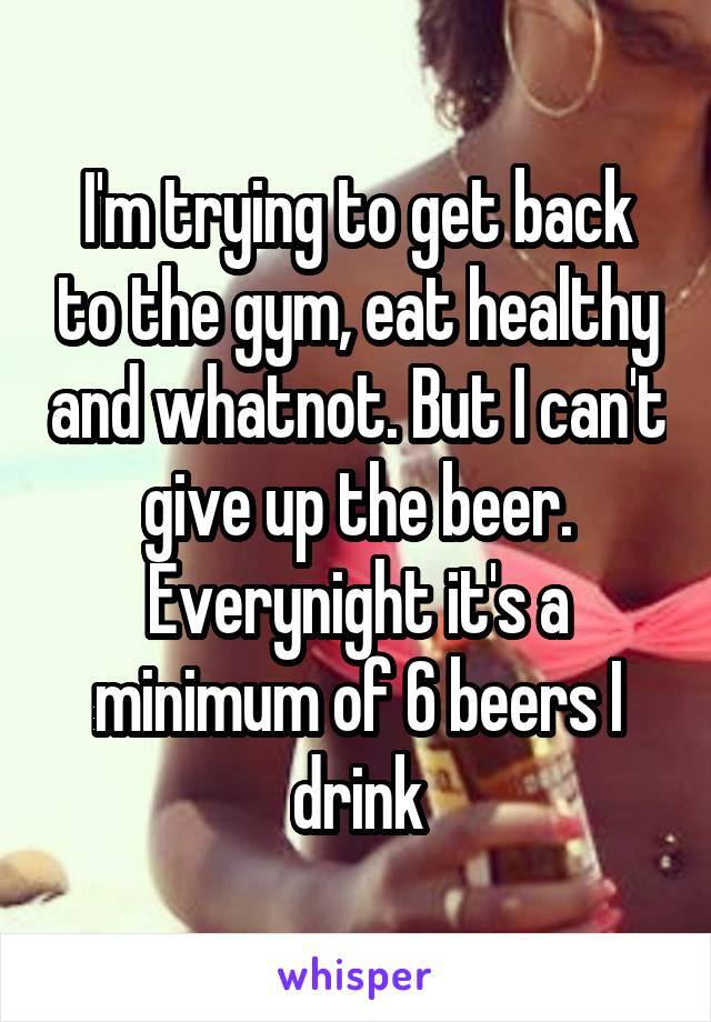 I'm trying to get back to the gym, eat healthy and whatnot. But I can't give up the beer. Everynight it's a minimum of 6 beers I drink