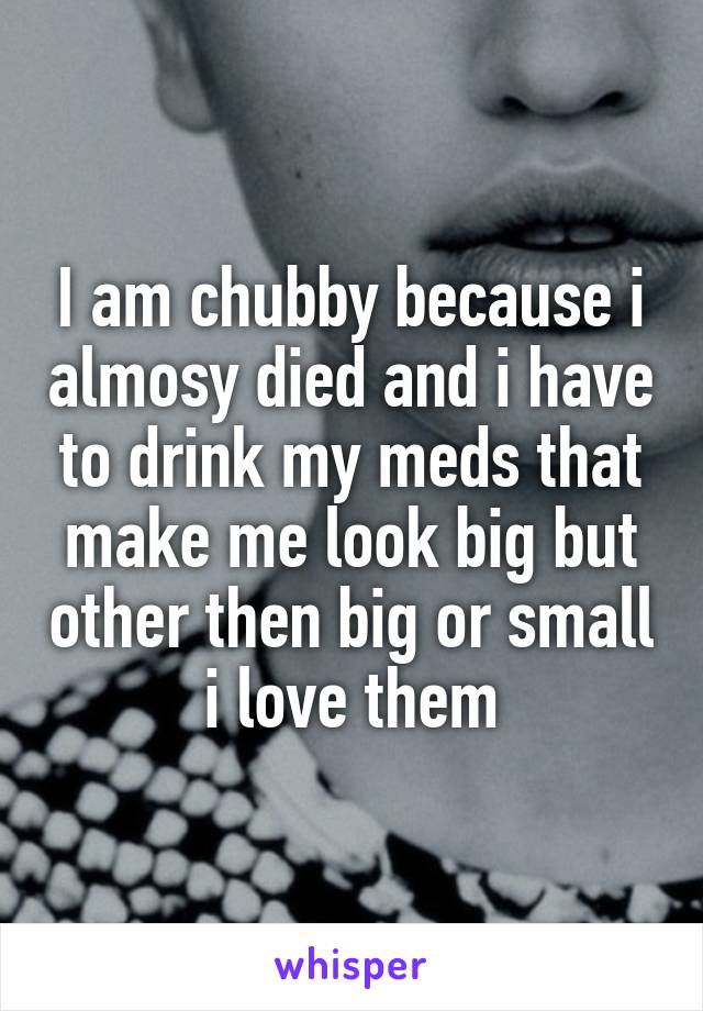 I am chubby because i almosy died and i have to drink my meds that make me look big but other then big or small i love them