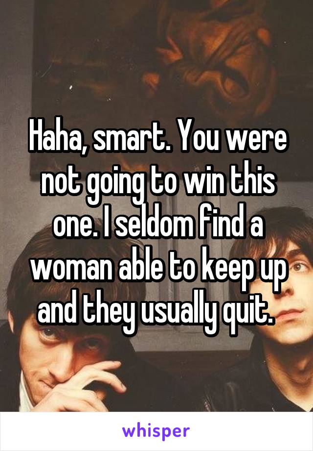 Haha, smart. You were not going to win this one. I seldom find a woman able to keep up and they usually quit. 