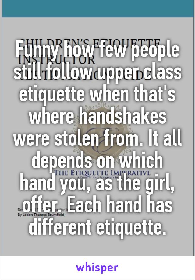 Funny how few people still follow upper class etiquette when that's where handshakes were stolen from. It all depends on which hand you, as the girl, offer. Each hand has different etiquette.