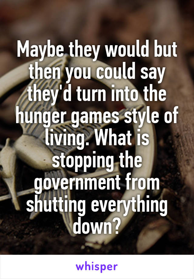 Maybe they would but then you could say they'd turn into the hunger games style of living. What is stopping the government from shutting everything down?