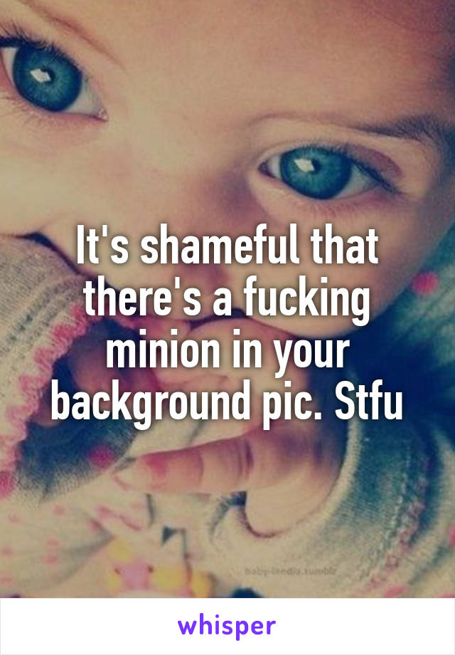 It's shameful that there's a fucking minion in your background pic. Stfu