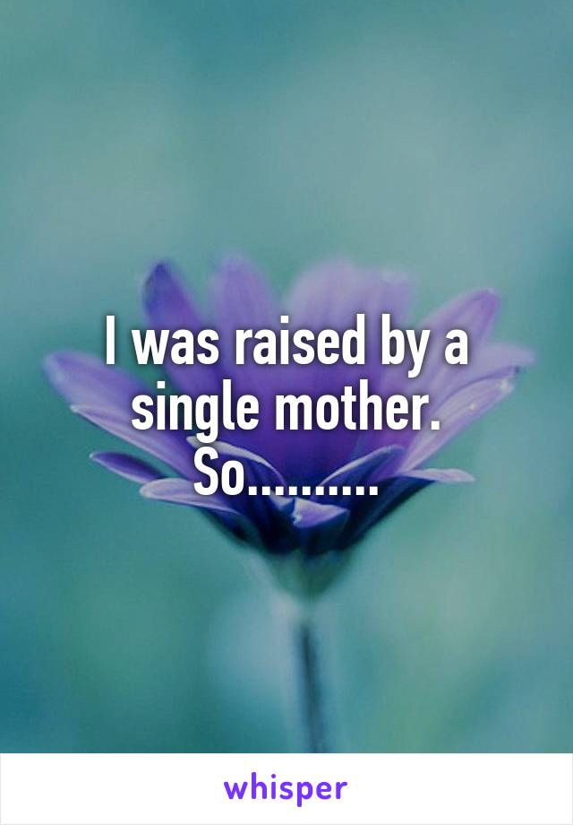 I was raised by a single mother. So..........