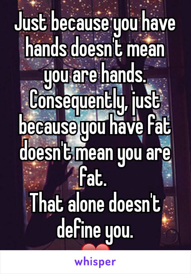Just because you have hands doesn't mean you are hands. Consequently, just because you have fat doesn't mean you are fat. 
That alone doesn't define you.
❤