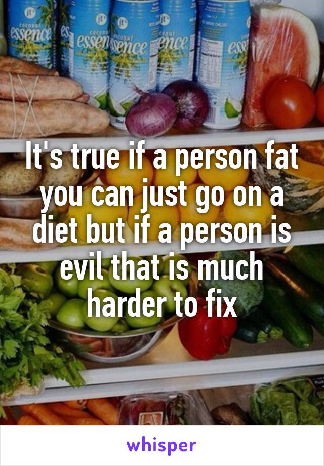 It's true if a person fat you can just go on a diet but if a person is evil that is much harder to fix