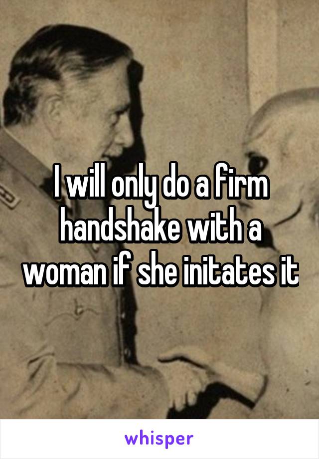 I will only do a firm handshake with a woman if she initates it