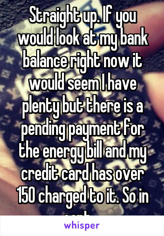 Straight up. If you would look at my bank balance right now it would seem I have plenty but there is a pending payment for the energy bill and my credit card has over 150 charged to it. So in cont... 