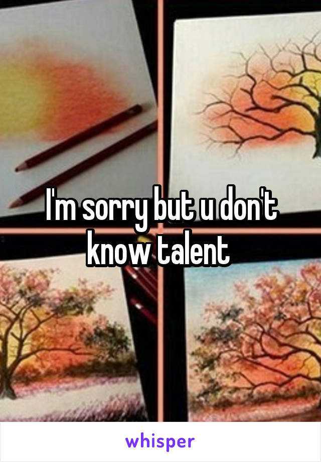 I'm sorry but u don't know talent 
